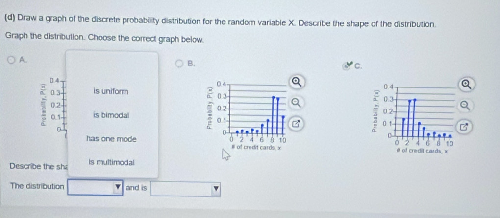 Draw a graph of the discrete probability distribution for the random variable X. Describe the shape of the distribution. 
Graph the distribution. Choose the correct graph below. 
A. 
B. 
C.
0.4 0.4
0.3 is uniform
0.3
0.2 -
0.2 - 2 0. 1
0 _ 1 is bimodal
0 -
0
has one mode 0 2 4 6 8 10
# of credit cards. x 
Describe the sh is multimodal 
The distribution and is