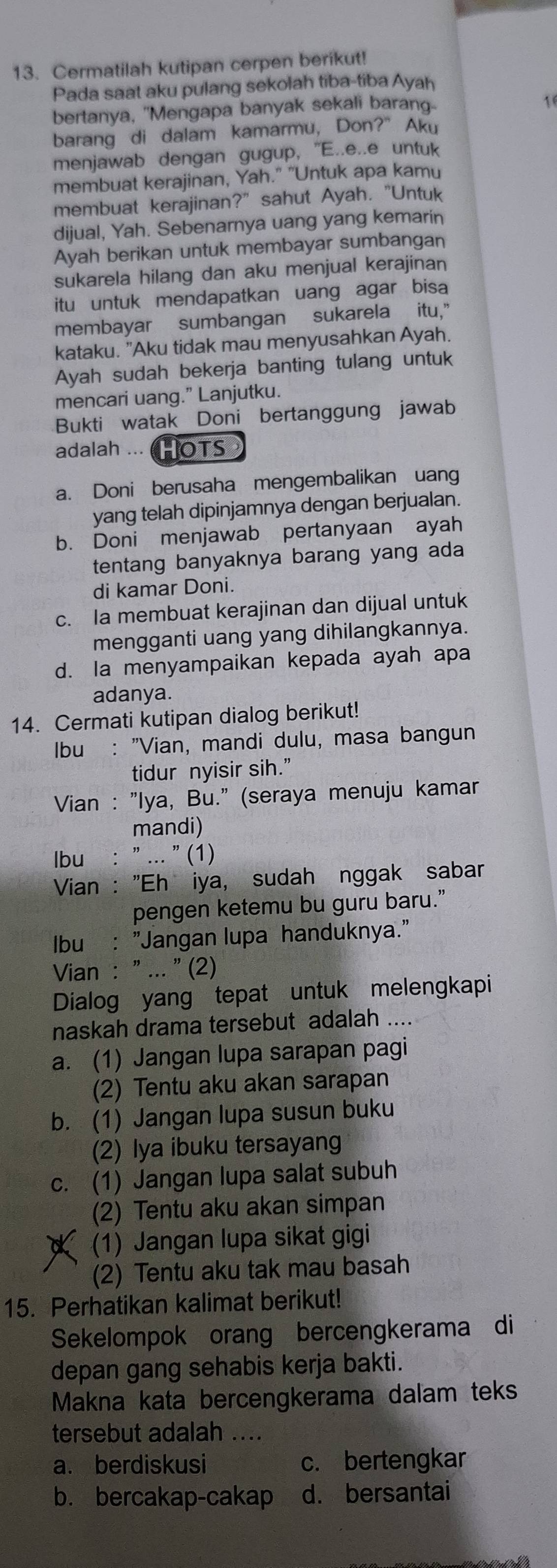 Cermatilah kutipan cerpen berikut!
Pada saat aku pulang sekolah tiba-tiba Ayah
bertanya, "Mengapa banyak sekali baran
1
barang di dalam kamarmu, Don?" Aku
menjawab dengan gugup, "E..e..e untuk
membuat kerajinan, Yah." "Untuk apa kamu
membuat kerajinan?" sahut Ayah. "Untuk
dijual, Yah. Sebenarnya uang yang kemarin
Ayah berikan untuk membayar sumbangan
sukarela hilang dan aku menjual kerajinan
itu untuk mendapatkan uang agar bisa
membayar sumbangan sukarela itu,"
kataku. "Aku tidak mau menyusahkan Ayah.
Ayah sudah bekerja banting tulang untuk
mencari uang.” Lanjutku.
Bukti watak Doni bertanggung jawab
adalah ... HOTS
a. Doni berusaha mengembalikan uang
yang telah dipinjamnya dengan berjualan.
b. Doni menjawab pertanyaan ayah
tentang banyaknya barang yang ada
di kamar Doni.
c. Ia membuat kerajinan dan dijual untuk
mengganti uang yang dihilangkannya.
d. Ia menyampaikan kepada ayah apa
adanya.
14. Cermati kutipan dialog berikut!
Ibu : "Vian, mandi dulu, masa bangun
tidur nyisir sih.”
Vian : "Iya, Bu." (seraya menuju kamar
mandi)
Ibu : " ... " (1)
Vian : "Ehžiya, sudah nggak sabar
pengen ketemu bu guru baru.”
Ibu : "Jangan lupa handuknya."
Vian : " ... " (2)
Dialog yang tepat untuk melengkapi
naskah drama tersebut adalah ....
a. (1) Jangan lupa sarapan pagi
(2) Tentu aku akan sarapan
b. (1) Jangan lupa susun buku
(2) Iya ibuku tersayang
c. (1) Jangan lupa salat subuh
(2) Tentu aku akan simpan
(1) Jangan lupa sikat gigi
(2) Tentu aku tak mau basah
15. Perhatikan kalimat berikut!
Sekelompok orang bercengkerama di
depan gang sehabis kerja bakti.
Makna kata bercengkerama dalam teks
tersebut adalah ....
a. berdiskusi c. bertengkar
b. bercakap-cakap d. bersantai