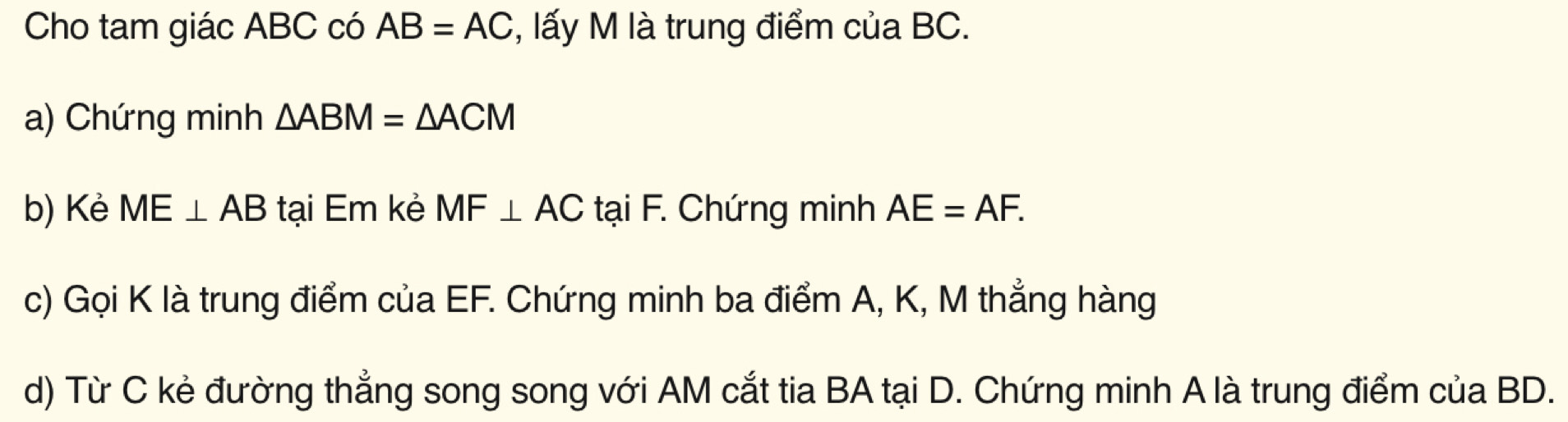 Cho tam giác ABC có AB=AC *, lấy M là trung điểm của BC. 
a) Chứng minh △ ABM=△ ACM
b) Kẻ ME⊥ AB tại Em kẻ MF⊥ AC tại F. Chứng minh AE=AF. 
c) Gọi K là trung điểm của EF. Chứng minh ba điểm A, K, M thẳng hàng 
d) Từ C kẻ đường thẳng song song với AM cắt tia BA tại D. Chứng minh A là trung điểm của BD.