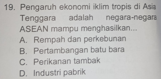 Pengaruh ekonomi iklim tropis di Asia
Tenggara adalah negara-negara
ASEAN mampu menghasilkan...
A. Rempah dan perkebunan
B. Pertambangan batu bara
C. Perikanan tambak
D. Industri pabrik