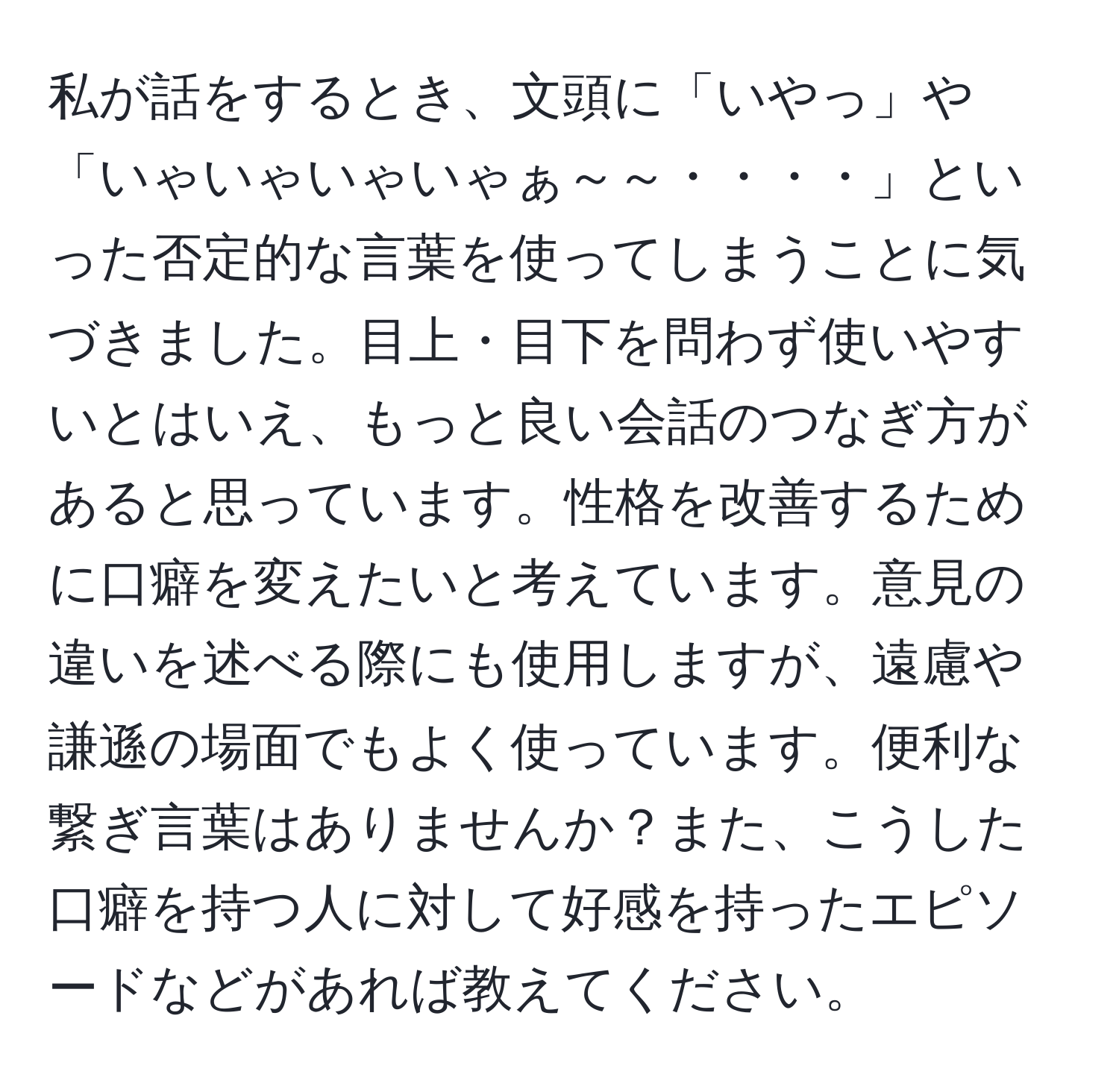 私が話をするとき、文頭に「いやっ」や「いゃいゃいゃいゃぁ～～・・・・」といった否定的な言葉を使ってしまうことに気づきました。目上・目下を問わず使いやすいとはいえ、もっと良い会話のつなぎ方があると思っています。性格を改善するために口癖を変えたいと考えています。意見の違いを述べる際にも使用しますが、遠慮や謙遜の場面でもよく使っています。便利な繋ぎ言葉はありませんか？また、こうした口癖を持つ人に対して好感を持ったエピソードなどがあれば教えてください。