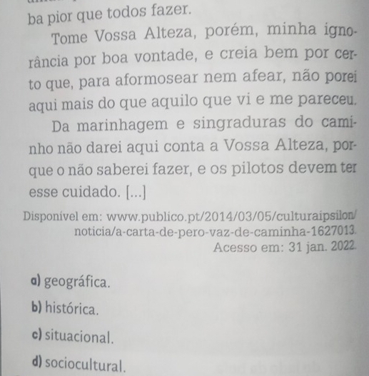 ba pior que todos fazer.
Tome Vossa Alteza, porém, minha igno-
rância por boa vontade, e creia bem por cer-
to que, para aformosear nem afear, não porei
aqui mais do que aquilo que vi e me pareceu.
Da marinhagem e singraduras do cami-
nho não darei aqui conta a Vossa Alteza, por-
que o não saberei fazer, e os pilotos devem ter
esse cuidado. [...]
Disponível em: www.publico.pt/2014/03/05/culturaipsilon/
noticia/a-carta-de-pero-vaz-de-caminha-1627013
Acesso em: 31 jan. 2022
α) geográfica.
b) histórica.
c) situacional.
d) sociocultural.