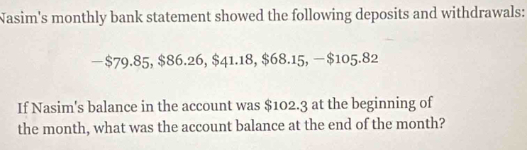 Nasim's monthly bank statement showed the following deposits and withdrawals: 
— $79.85, $86.26, $41.18, $68.15, $105.82
If Nasim's balance in the account was $102.3 at the beginning of 
the month, what was the account balance at the end of the month?