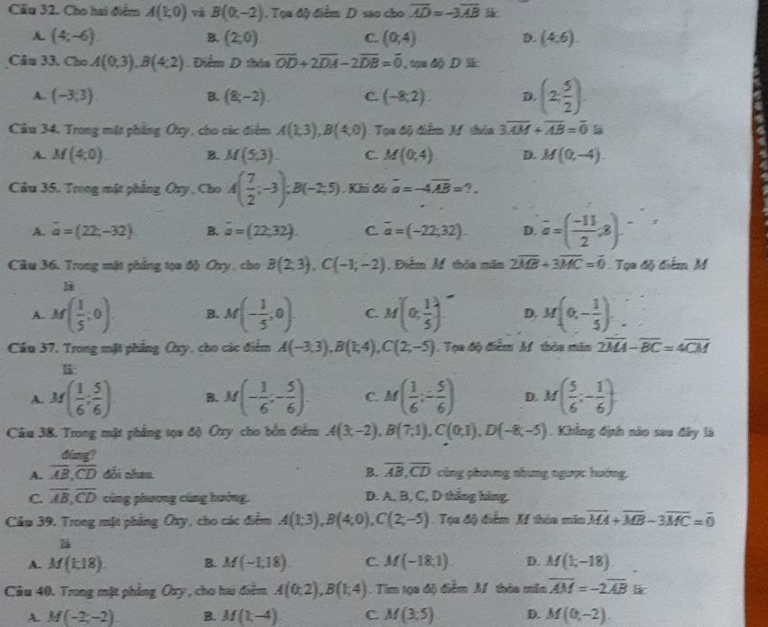 Cầu 32. Cho hai điểm A(1,0)vaB(0,-2). Tọa độ điểm D sao cho overline AD=-3overline AB l
A. (4;-6). B. (2,0) (0,4) D. (4,6)
C.
Câu 33. Cho A(0,3),B(4,2). Diểm D thảa overline OD+2overline DA-2overline DB=overline 0. , tọa độ D li:
A. (-3;3). B. (8;-2) C. (-8,2). D. (2, 5/2 )
Câu 34. Trong mặt phẳng Oxy, cho các điểm A(1,3),B(4,0) Tọa độ điểm M thêa 3overline AM+overline AB=overline 0
A. M(4,0). B. M(5,3). C. M(0,4). D. M(0,-4).
Câu 35. Trong mật phẳng Oxy , Cho A( 7/2 ;-3);B(-2;5). Khi đó overline a=-4overline AB=?.
A. vector a=(22,-32) B. vector a=(22,32). C. overline a=(-22,32). D. overline a=( (-11)/2 ,8).
Câu 36. Trong mặt phẳng tọa độ Oxy , cho B(2,3),C(-1,-2) , Điễm M thia mãn 2overline MB+3overline MC=overline 0. Tụa độ điểm M
H
A. M( 1/5 ;0). B. M(- 1/5 ,0). C. M(0, 1/5 ) D. M(0,- 1/5 )..
Cầu 37. Trong mặt phẳng Oxy, cho các điểm A(-3,3),B(1;4),C(2;-5). Tọa độ điểm M thòa măn 2overline MA-overline BC=4overline CM
li
A. M( 1/6 ; 5/6 ) B. M(- 1/6 ;- 5/6 ). C. M( 1/6 ;- 5/6 ) D. M( 5/6 ;- 1/6 ).
Câu 38. Trong mặt phẳng tọa độ Ôry cho bốn điểm A(3;-2),B(7;1),C(0;1),D(-8;-5). Khẳng định nào sau đây là
dang?
A. overline AB,overline CD Gồi nhau B. overline AB,overline CD cùng phương nhưng ngược hướng,
C. overline AB,overline CD cũng phương cũng hướng. D. A, B, C, D thắng hàng.
Câu 39, Trong mặt phẳng Ôy, cho các điểm A(1;3),B(4;0),C(2;-5) Tọa độ điểm Xf thóa min overline MA+overline MB-3overline MC=overline 0

A. M(1,18). B. M(-1,18) C. M(-18,1) D. M(1,-18)
Câu 40. Trong mặt phẳng Ôxy , cho hai điểm A(0;2),B(1;4). Tim tọa độ điễm M. thêa mền overline AM=-2overline AB l
A. M(-2;-2). B. M(1,-4) C. M(3:5) D. M(0,-2).