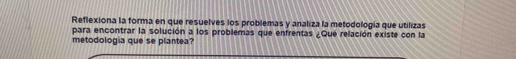 Reflexiona la forma en que resuelves los problemas y analiza la metodología que utilizas 
para encontrar la solución a los problemas que enfrentas ¿Qué relación existe con la 
metodologia que se plantea?