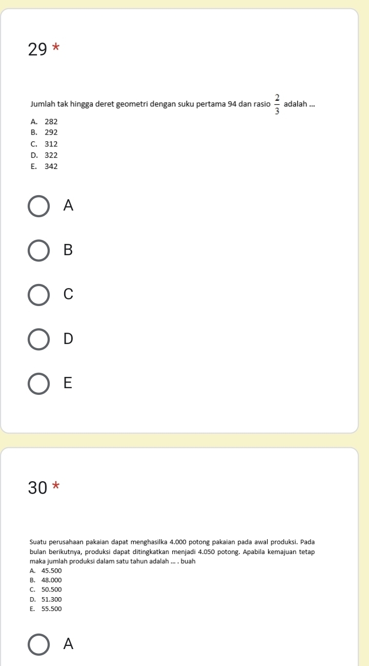 Jumlah tak hingga deret geometri dengan suku pertama 94 dan rasio  2/3  adalah ...
A. 282
B. 292
C. 312
D. 322
E. 342
A
B
C
D
E
30 *
Suatu perusahaan pakaian dapat menghasilka 4.000 potong pakaian pada awal produksi. Pada
bulan berikutnya, produksi dapat ditingkatkan menjadi 4.050 potong. Apabila kemajuan tetap
maka jumlah produksi dalam satu tahun adalah ... . buah
A. 45.500
B. 48.000
C. 50.500
D. 51.300
E. 55.500
A