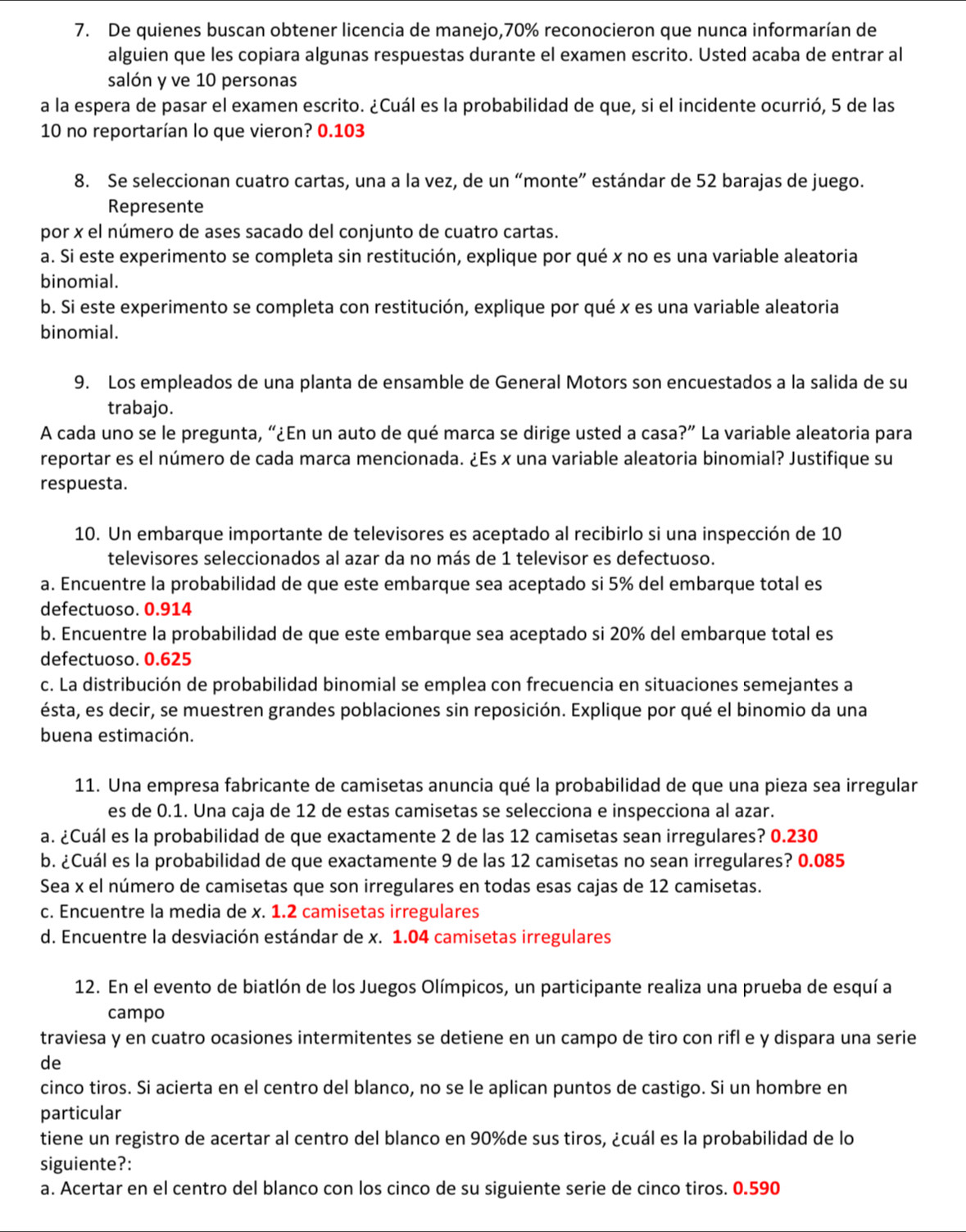 De quienes buscan obtener licencia de manejo,70% reconocieron que nunca informarían de
alguien que les copiara algunas respuestas durante el examen escrito. Usted acaba de entrar al
salón y ve 10 personas
a la espera de pasar el examen escrito. ¿Cuál es la probabilidad de que, si el incidente ocurrió, 5 de las
10 no reportarían lo que vieron? 0.103
8. Se seleccionan cuatro cartas, una a la vez, de un “monte” estándar de 52 barajas de juego.
Represente
por x el número de ases sacado del conjunto de cuatro cartas.
a. Si este experimento se completa sin restitución, explique por qué x no es una variable aleatoria
binomial.
b. Si este experimento se completa con restitución, explique por qué x es una variable aleatoria
binomial.
9. Los empleados de una planta de ensamble de General Motors son encuestados a la salida de su
trabajo.
A cada uno se le pregunta, “¿En un auto de qué marca se dirige usted a casa?” La variable aleatoria para
reportar es el número de cada marca mencionada. ¿Es x una variable aleatoria binomial? Justifique su
respuesta.
10. Un embarque importante de televisores es aceptado al recibirlo si una inspección de 10
televisores seleccionados al azar da no más de 1 televisor es defectuoso.
a. Encuentre la probabilidad de que este embarque sea aceptado si 5% del embarque total es
defectuoso. 0.914
b. Encuentre la probabilidad de que este embarque sea aceptado si 20% del embarque total es
defectuoso. 0.625
c. La distribución de probabilidad binomial se emplea con frecuencia en situaciones semejantes a
ésta, es decir, se muestren grandes poblaciones sin reposición. Explique por qué el binomio da una
buena estimación.
11. Una empresa fabricante de camisetas anuncia qué la probabilidad de que una pieza sea irregular
es de 0.1. Una caja de 12 de estas camisetas se selecciona e inspecciona al azar.
a. ¿Cuál es la probabilidad de que exactamente 2 de las 12 camisetas sean irregulares? 0.230
b. ¿Cuál es la probabilidad de que exactamente 9 de las 12 camisetas no sean irregulares? 0.085
Sea x el número de camisetas que son irregulares en todas esas cajas de 12 camisetas.
c. Encuentre la media de x. 1.2 camisetas irregulares
d. Encuentre la desviación estándar de x. 1.04 camisetas irregulares
12. En el evento de biatlón de los Juegos Olímpicos, un participante realiza una prueba de esquí a
campo
traviesa y en cuatro ocasiones intermitentes se detiene en un campo de tiro con rifl e y dispara una serie
de
cinco tiros. Si acierta en el centro del blanco, no se le aplican puntos de castigo. Si un hombre en
particular
tiene un registro de acertar al centro del blanco en 90%de sus tiros, ¿cuál es la probabilidad de lo
siguiente?:
a. Acertar en el centro del blanco con los cinco de su siguiente serie de cinco tiros. 0.590