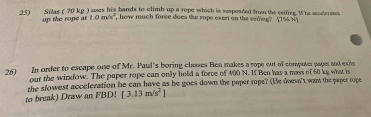 Silas ( 70 kg ) uses his hands to climb up a rope which is suspended from the ceiling. If he accelerates 
up the rope at 1.0m/s^2 , how much force does the rope exert on the ceiling? [756 N ] 
26) In order to escape one of Mr. Paul’s boring classes Ben makes a rope out of computer paper and exits 
out the window. The paper rope can only hold a force of 400 N. If Ben has a mass of 60 kg what is 
the slowest acceleration he can have as he goes down the paper rope? (He doesn’t want the paper rope 
to break) Draw an FBD! [3.13m/s^2]