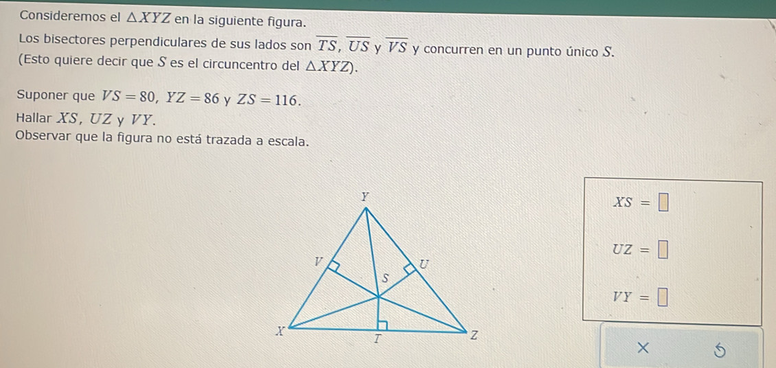 Consideremos el △ XYZ en la siguiente figura.
Los bisectores perpendiculares de sus lados son overline TS, overline US y overline VS y concurren en un punto único S.
(Esto quiere decir que S es el circuncentro del △ XYZ). 
Suponer que VS=80, YZ=86 y ZS=116. 
Hallar XS, UZ y VY.
Observar que la figura no está trazada a escala.
XS=□
UZ=□
VY=□
×