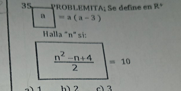 PROBLEMITA; Se define en Rª
a =a(a-3)
Halla “ n ” si:
 (n^2-n+4)/2  =10
1 h) 2 c 3