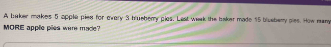 A baker makes 5 apple pies for every 3 blueberry pies. Last week the baker made 15 blueberry pies. How many 
MORE apple pies were made?