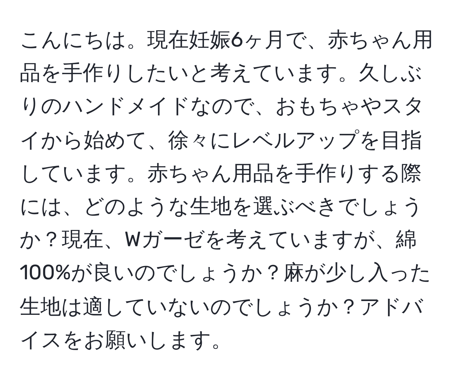 こんにちは。現在妊娠6ヶ月で、赤ちゃん用品を手作りしたいと考えています。久しぶりのハンドメイドなので、おもちゃやスタイから始めて、徐々にレベルアップを目指しています。赤ちゃん用品を手作りする際には、どのような生地を選ぶべきでしょうか？現在、Wガーゼを考えていますが、綿100%が良いのでしょうか？麻が少し入った生地は適していないのでしょうか？アドバイスをお願いします。