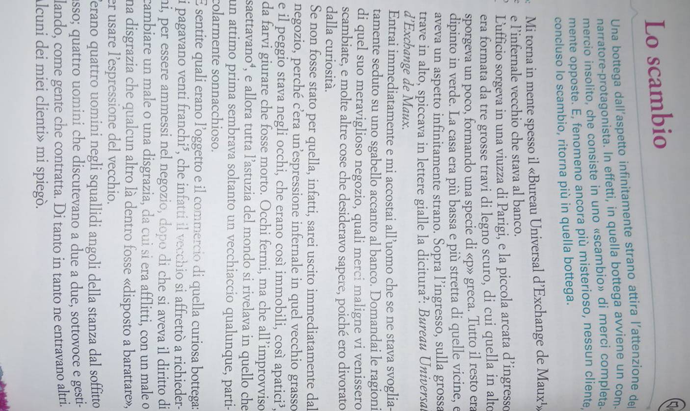 Lo scambio
Una bottega dall'aspetto infinitamente strano attira l’attenzione del
narratore-protagonista. In effetti, in quella bottega avviene un com-
mercio insolito, che consiste in uno «scambio» di merci completa.
mente opposte. E, fenomeno ancora più misterioso, nessun cliente,
concluso lo scambio, ritorna più in quella bottega.
Mi torna in mente spesso il «Bureau Universal d’Exchange de Maux¹»
e l’infernale vecchio che stava al banco.
Lufficio sorgeva in una viuzza di Parigi, e la piccola arcata d’ingresso
era formata da tre grosse travi di legno scuro, di cui quella in alto
sporgeva un poco, formando una specie di «p» greca. Tutto il resto era
dipinto in verde. La casa era più bassa e più stretta di quelle vicine, e
aveva un aspetto infinitamente strano. Sopra l’ingresso, sulla grossa
trave in alto, spiccava in lettere gialle la dicitura²: Bureau Universal
d’Exchange de Maux.
Entrai immediatamente e mi accostai all’uomo che se ne stava svoglia-
tamente seduto su uno sgabello accanto al banco. Domandai le ragioni
di quel suo meraviglioso negozio, quali merci maligne vi venissero
scambiate, e molte altre cose che desideravo sapere, poiché ero divorato
dalla curiosità.
Se non fosse stato per quella, infatti, sarei uscito immediatamente dal
negozio, perché c’era un’espressione infernale in quel vecchio grasso
e il peggio stava negli occhi, che erano così immobili, così apatici³,
da farvi giurare che fosse morto. Occhi fermi, ma che all’improvviso
saettavano⁴, e allora tutta l’astuzia del mondo si rivelava in quello che
un attimo prima sembrava soltanto un vecchiaccio qualunque, parti-
colarmente sonnacchioso.
E sentite quali erano l'oggetto e il commercio di quella curiosa bottega:
i pagavano venti franchi³, che infatti il vecchio si affrettò a richieder-
mi, per essere ammessi nel negozio, dopo di che si aveva il diritto di
cambiare un male o una disgrazia, da cui si era afflitti, con un male o
na disgrazia che qualcun altro là dentro fosse «disposto a barattare»,
er usare l’espressione del vecchio.
erano quattro uomini negli squallidi angoli della stanza dal soffitto 
asso; quattro uomini che discutevano a due a due, sottovoce e gesti-
lando, come gente che contratta. Di tanto in tanto ne entravano altri.
Alcuni dei miei clienti» mi spiegò.