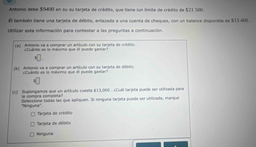 Antonio debe $9400 en su su tarjeta de crédito, que tiene iun límite de crédito de $21 500.
Él también tiene una tarjeta de débito, enlazada a una cuenta de cheques, con un balance disponible de $13 400.
Utilizar esta información para contestar a las preguntas a continuación.
(a) Antonio va a comprar un artículo con su tarjeta de crédito.
¿Cuánto es lo máximo que él puede gastar?
(b) Antonio va a comprar un artículo con su tarjeta de débito.
¿Cuánto es lo máximo que él puede gastar?
(c) Supongamos que un artículo cuesta $13,000. ¿Cuál tarjeta puede ser utilizada para
la compra completa?
Seleccione todas las que apliquen. Si ninguna tarjeta puede ser utilizada, marque
"Ninguna".
Tarjeta de crédito
Tarjeta de débito
Ninguna