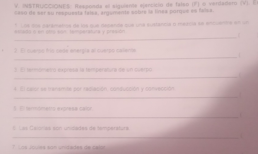 INSTRUCCIONES: Responda el siguiente ejercicio de falso (F) o verdadero (V). E 
caso de ser su respuesta falsa, argumente sobre la línea porque es faisa. 
1. Los dos parámetros de los que depende que una sustancia o mezcía se encuentre en un 
estado o en otro son: temperatura y presión 
_ 
2. El cuerpo frío cede energía al cuerpo caliente 
_ 
 
3. El termómetro expresa la temperatura de un cuerpo. 
_ 
4. El calor se transmite por radiación, conducción y convección. 
_ 
5. El termómetro expresa calor. 
_C 
6 Las Calorías son unidades de temperatura. 
_ 
7. Los Joules son unidades de calór