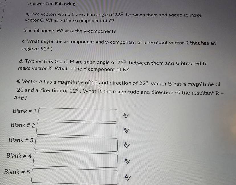 Answer The Following: 
a) Two vectors A and B are at an angle of 33° between them and added to make 
vector C. What is the x -component of C? 
b) in (a) above, What is the y -component? 
c) What might the x -component and y -component of a resultant vector R that has an 
angle of 53° ? 
d) Two vectors G and H are at an angle of 75° between them and subtracted to 
make vector K. What is the Y component of K? 
e) Vector A has a magnitude of 10 and direction of 22° , vector B has a magnitude of
-20 and a direction of 22°. What is the magnitude and direction of the resultant R=
A+B 2 
Blank # 1 □ 
Blank # 2 □ A 
Blank # 3 □ A
Blank # 4 □ A
Blank # 5 □ A