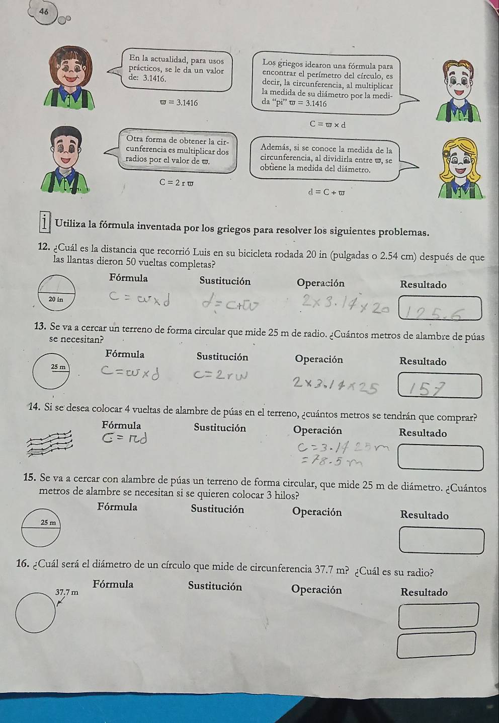 46
0°
En la actualidad, para usos Los griegos idearon una fórmula para
prácticos, se le da un valor encontrar el perímetro del círculo, es
de: 3.1416. decir, la circunferencia, al multiplicar
la medida de su diámetro por la medi-
w=3.1416
da“pi”sigma =3.1416
C=π * d
Otra forma de obtener la cir- Además, si se conoce la medida de la
cunferencia es multiplicar dos circunferencia, al dividirla entre w, se
radios por el valor de w. obtiene la medida del diámetro.
C=2rπ
d=C+π  
i Utiliza la fórmula inventada por los griegos para resolver los siguientes problemas.
12. ¿Cuál es la distancia que recorrió Luis en su bicicleta rodada 20 in (pulgadas o 2.54 cm) después de que
las llantas dieron 50 vueltas completas?
Fórmula Sustitución Operación Resultado
13. Se va a cercar un terreno de forma circular que mide 25 m de radio. ¿Cuántos metros de alambre de púas
se necesitan?
Fórmula Sustitución Operación Resultado
14. Si se desea colocar 4 vueltas de alambre de púas en el terreno, ¿cuántos metros se tendrán que comprar?
Fórmula Sustitución Operación Resultado
15. Se va a cercar con alambre de púas un terreno de forma circular, que mide 25 m de diámetro. ¿Cuántos
metros de alambre se necesitan si se quieren colocar 3 hilos?
Fórmula Sustitución Operación Resultado
16. ¿Cuál será el diámetro de un círculo que mide de circunferencia 37.7m? ¿Cuál es su radio?
Fórmula Sustitución Operación Resultado