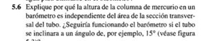 5.6 Explique por qué la altura de la columna de mercurio en un 
barómetro es independiente del área de la sección transver- 
sal del tubo. ¿Seguiría funcionando el barómetro si el tubo 
se inclinara a un ángulo de, por ejemplo, 15° (véase figura