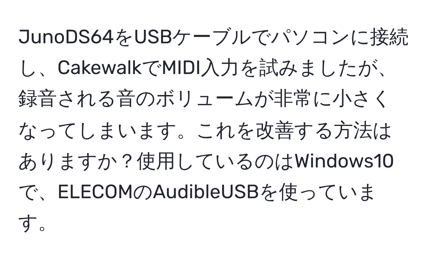 JunoDS64をUSBケーブルでパソコンに接続し、CakewalkでMIDI入力を試みましたが、録音される音のボリュームが非常に小さくなってしまいます。これを改善する方法はありますか？使用しているのはWindows10で、ELECOMのAudibleUSBを使っています。