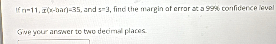 If n=11, overline x(x-bar)=35 , and s=3 , find the margin of error at a 99% confidence level 
Give your answer to two decimal places.