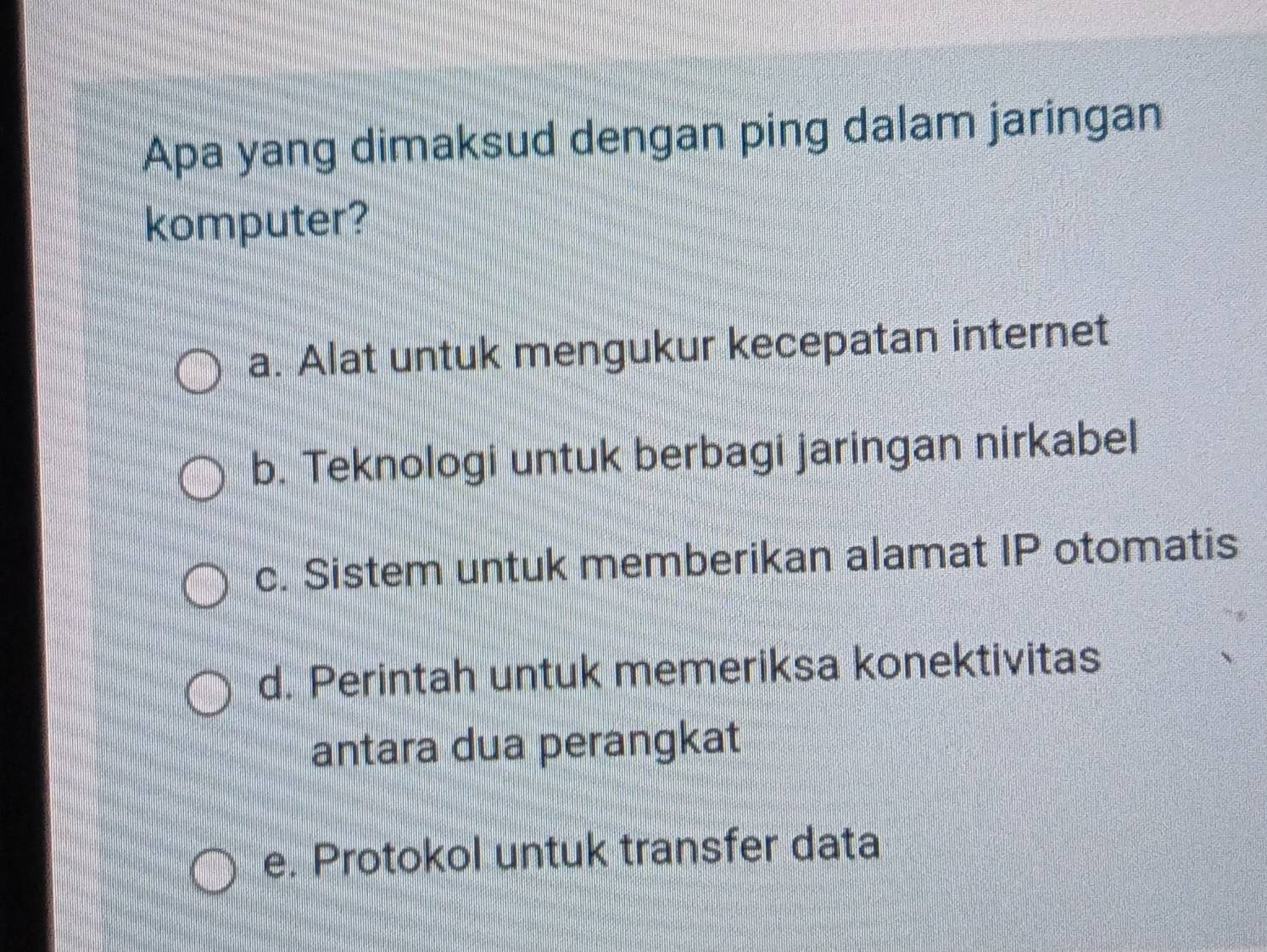 Apa yang dimaksud dengan ping dalam jaringan
komputer?
a. Alat untuk mengukur kecepatan internet
b. Teknologi untuk berbagi jaringan nirkabel
c. Sistem untuk memberikan alamat IP otomatis
d. Perintah untuk memeriksa konektivitas
antara dua perangkat
e. Protokol untuk transfer data