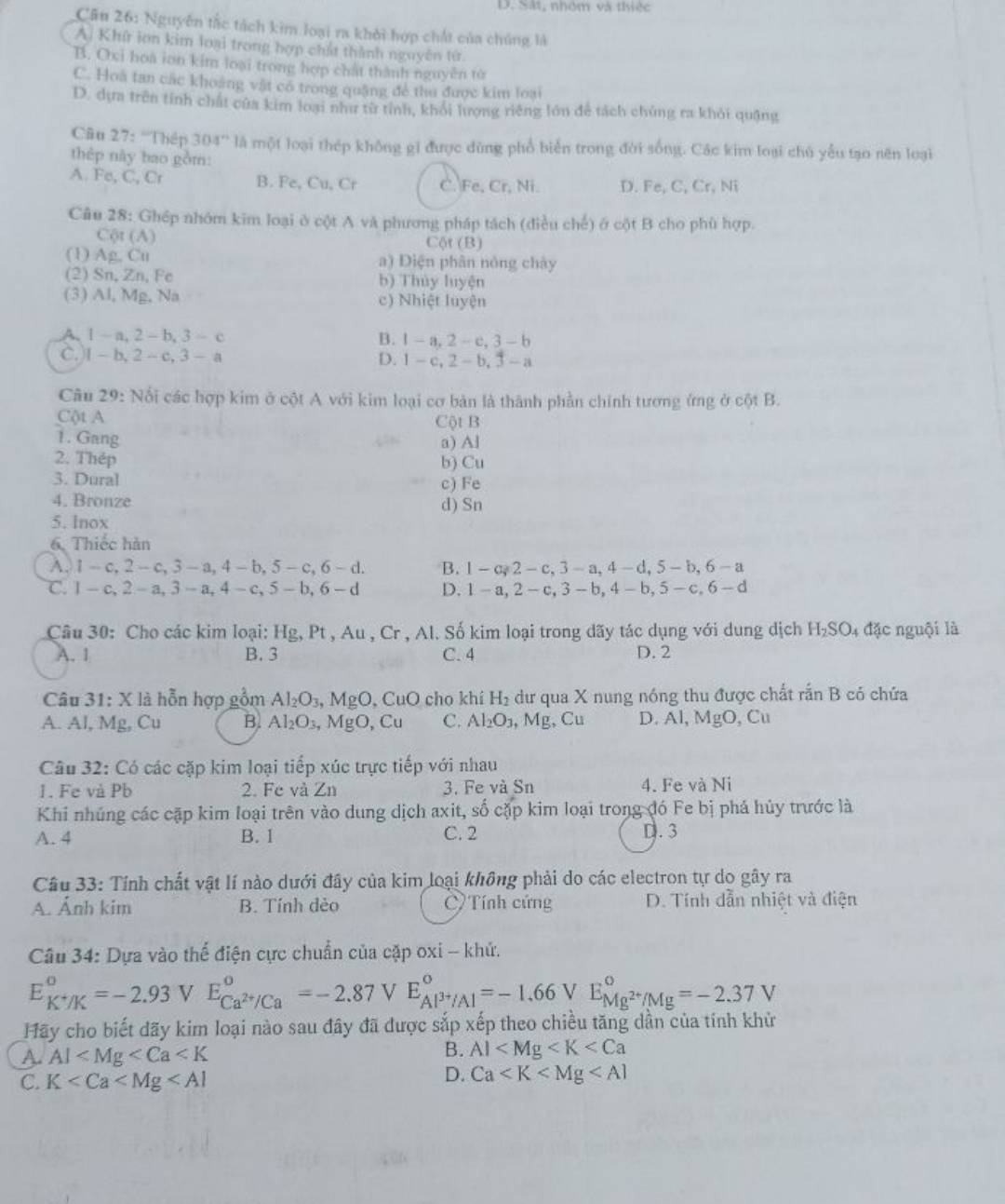D. Sắt, nhớm và thiệc
Cầu 26: Nguyên tắc tách kim loại ra khởi hợp chất của chúng là
A. Khí ion kim loại trong hợp chất thành nguyên từ
B. Oxi hoa ion kim loại trong hợp chất thành nguyên tử
C. Hoà tan các khoảng vật có trong quặng để thu được kim loại
D. dựa trên tính chất của kim loại như từ tỉnh, khỏi lượng riêng lớn để tách chủng ra khỏi quặng
Câu 27: ''Thép 304'' là một loại thép không gi được dùng phổ biển trong đời sống. Các kim loại chủ yểu tạo nên loại
thép này bao gồm:
A. Fe, C, Cr B. Fe, Cu, Cr C. Fe, Cr, Ni. D. Fe, C, Cr, Ni
Câu 28: Ghép nhóm kim loại ở cột A và phương pháp tách (điều chế) ở cột B cho phù hợp.
Cột (A) Cột (B)
(1) Ag, Cu a) Điện phân nóng chây
(2) Sn, Zn, Fe b) Thủy luyện
(3) Al, Mg, Na c) Nhiệt luyện
A. 1- a, 2 -b, 3 - c B. 1-a,2-c,3-b
C.)I - b, 2 - c, 3 - a D. 1-c,2-b,3-a
Câu 29: Nổi các hợp kim ở cột A với kim loại cơ bản là thành phần chính tương ứng ở cột B.
Cột A Cột B
1. Gang a) Al
2. Thép b) Cu
3. Dural c) Fe
4. Bronze
5. lnox d) Sn
6. Thiếc hàn
A. 1 - c,2 - c, 3 - a, 4 - b, 5 - c, 6 - d. B. 1 -a 2 -c, 3-a,4-d, 5 - b, 6 -a
℃. 1 - c, 2 - a, 3 - a, 4 - c,5 - b,6 -d D. 1 - a, 2-c, 3- b, 4- b, 5-c. 6 - d
Câu 30: Cho các kim loại: Hg, Pt , Au , Cr , Al. Số kim loại trong dãy tác dụng với dung dịch H₂SO₄ đặc nguội là
A. 1 B. 3 C. 4 D. 2
Câu 31: X là hỗn hợp gồm Al_2O_3 MgO , CuO cho khí H_2 dư qua X nung nóng thu được chất rắn B có chứa
A. Al, Mg, Cu B. Al_2O_3, M gO Cu C. Al_2O_3 , Mg, Cu D. Al, MgO, Cu
Câu 32: Có các cặp kim loại tiếp xúc trực tiếp với nhau
1. Fe và Pb 2. Fe và ∠ n 3. Fe và Sn 4. Fe và Ni
Khi nhúng các cặp kim loại trên vào dung dịch axit, số cặp kim loại trong đó Fe bị phá hủy trước là
A. 4 B. 1 C. 2 D.3
Câu 33: Tính chất vật lí nào dưới đây của kim loại không phải do các electron tự do gây ra
A. Ảnh kim B. Tính dẻo C Tính cứng D. Tính dẫn nhiệt và điện
Câu 34: Dựa vào thể điện cực chuẩn của cặp oxi - khử.
E_K^+/K°=-2.93 V E_Ca^(2+)/Ca°=-2.87 V E_A|^3+/Al°=-1.66V E_Mg^(2+)/Mg^circ =-2.37V
Hãy cho biết dãy kim loại nào sau đây đã được sắp xếp theo chiều tăng dần của tính khử
A. Al
B. Al
C. K
D. Ca