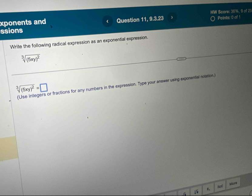 HW Score: 36%, 9 of 25 
xponents and 
Question 11, 9.3.23 Points: 0 of 1 
ssions 
Write the following radical expression as an exponential expression.
sqrt[3]((5xy)^2)
sqrt[3]((5xy)^2)=□
(Use integers or fractions for any numbers in the expression. Type your answer using exponential notation.) 
More 
a. (1)
sqrt[4](□ )