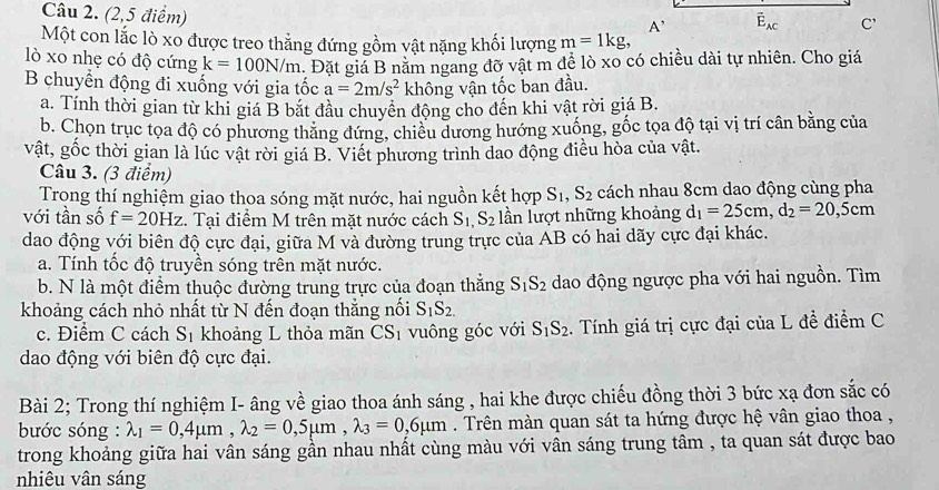 (2,5 điểm)
A' vector E_AC C'
Một con lắc lò xo được treo thẳng đứng gồm vật nặng khối lượng m=1kg,
lò xo nhẹ có độ cứng k=100N/m. Đặt giá B nằm ngang đỡ vật m để lò xo có chiều dài tự nhiên. Cho giá
B chuyển động đi xuống với gia tốc a=2m/s^2 không vận tốc ban đầu.
a. Tính thời gian từ khi giá B bắt đầu chuyển động cho đến khi vật rời giá B.
b. Chọn trục tọa độ có phương thăng đứng, chiều dương hướng xuống, gốc tọa độ tại vị trí cân bằng của
vật, gốc thời gian là lúc vật rời giá B. Viết phương trình dao động điều hòa của vật.
Câu 3. (3 điểm)
Trọng thí nghiệm giao thoa sóng mặt nước, hai nguồn kết hợp S_1,S_2 cách nhau 8cm dao động cùng pha
với tần số f=20Hz. Tại điểm M trên mặt nước cách S_1,S_2 lần lượt những khoảng d_1=25cm,d_2=20,5cm
dao động với biên độ cực đại, giữa M và đường trung trực của AB có hai dãy cực đại khác.
a. Tính tốc độ truyền sóng trên mặt nước.
b. N là một điểm thuộc đường trung trực của đoạn thăng S_1S_2 dao động ngược pha với hai nguồn. Tìm
khoảng cách nhỏ nhất từ N đến đoạn thẳng nối S_1S_2.
c. Điểm C cách S_1 khoảng L thỏa mãn CS_1 vuông góc với S_1S_2.  Tính giá trị cực đại của L đề điểm C
dao động với biên độ cực đại.
Bài 2; Trong thí nghiệm I- âng về giao thoa ánh sáng , hai khe được chiếu đồng thời 3 bức xạ đơn sắc có
bước sóng : lambda _1=0,4mu m,lambda _2=0,5mu m,lambda _3=0,6mu m. Trên màn quan sát ta hứng được hệ vân giao thoa ,
trong khoảng giữa hai vân sáng gần nhau nhất cùng màu với vân sáng trung tâm , ta quan sát được bao
nhiêu vân sáng