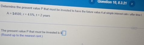 Question 10, 8.7.2 
Determine the present value P that must be invested to have the future value A at simple interest rate rafter time t
A=$4500, r=4.5% , t=2 years
The present value P that must be invested is $□
(Round up to the nearest cent.)