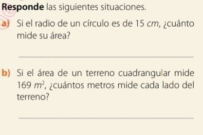 Responde las siguientes situaciones. 
a Si el radio de un círculo es de 15 cm, ¿cuánto 
mide su área? 
_ 
b) Si el área de un terreno cuadrangular mide
169m^2 ¿cuántos metros mide cada lado del 
terreno? 
_