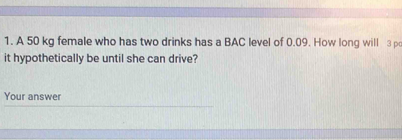 A 50 kg female who has two drinks has a BAC level of 0.09. How long will 3 pc 
it hypothetically be until she can drive? 
Your answer