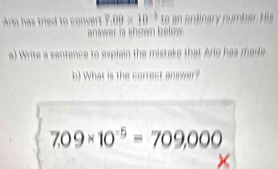 Ario has tri d to 10^(-1) to an ordinary number His 
answer is shown below 
a) Write a sentence to explain the mistake that Ario has made 
b) What is the correst answer?
7,09* 10^(-5)=709,000