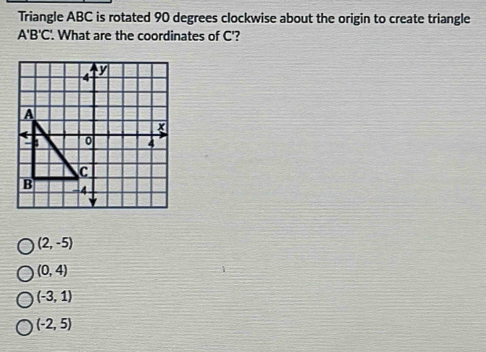 Triangle ABC is rotated 90 degrees clockwise about the origin to create triangle
A'B'C'. . What are the coordinates of C'?
(2,-5)
(0,4)
(-3,1)
(-2,5)