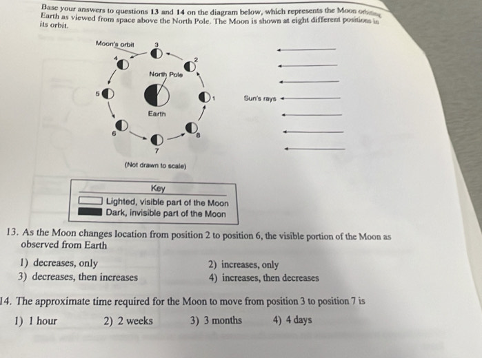 Base your answers to questions 13 and 14 on the diagram below, which represents the Moon on
its orbit. Earth as viewed from space above the North Pole. The Moon is shown at eight different position in
Sun's rays
(Not drawn to scale)
Key
Lighted, visible part of the Moon
Dark, invisible part of the Moon
13. As the Moon changes location from position 2 to position 6, the visible portion of the Moon as
observed from Earth
1) decreases, only 2) increases, only
3) decreases, then increases 4) increases, then decreases
14. The approximate time required for the Moon to move from position 3 to position 7 is
1) 1 hour 2) 2 weeks 3) 3 months 4) 4 days