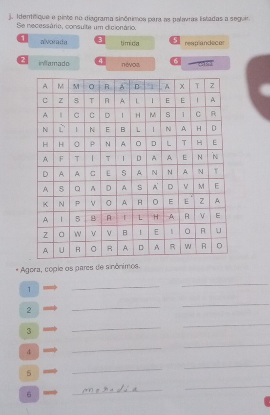 Identifique e pinte no diagrama sinônimos para as palavras listadas a seguir. 
Se necessário, consulte um dicionário. 
1 alvorada 3 tímida 5 resplandecer 
2 inflamado 4 névoa 6 casa 
Agora, copie os pares de sinônimos. 
1 
_ 
_ 
2 
_ 
_ 
3 
_ 
_ 
4 
_ 
_ 
5 
_ 
_ 
6 
_ 
_