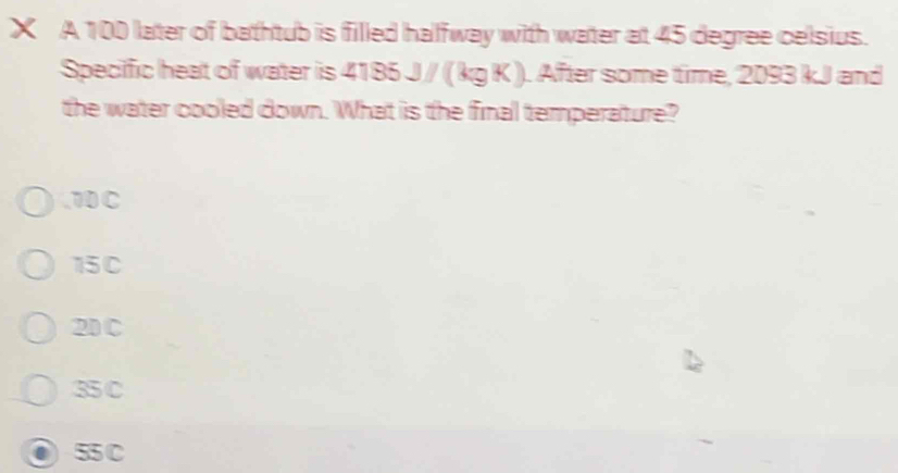 A 100 later of bathtub is filled halfway with water at 45 degree celsius.
Specific heat of water is 4 75 5J/(kgK) ). After some time, 2093 kJ and
the water cooled down. What is the final temperature?
, 70 C
15C
20C
35 C
55 C