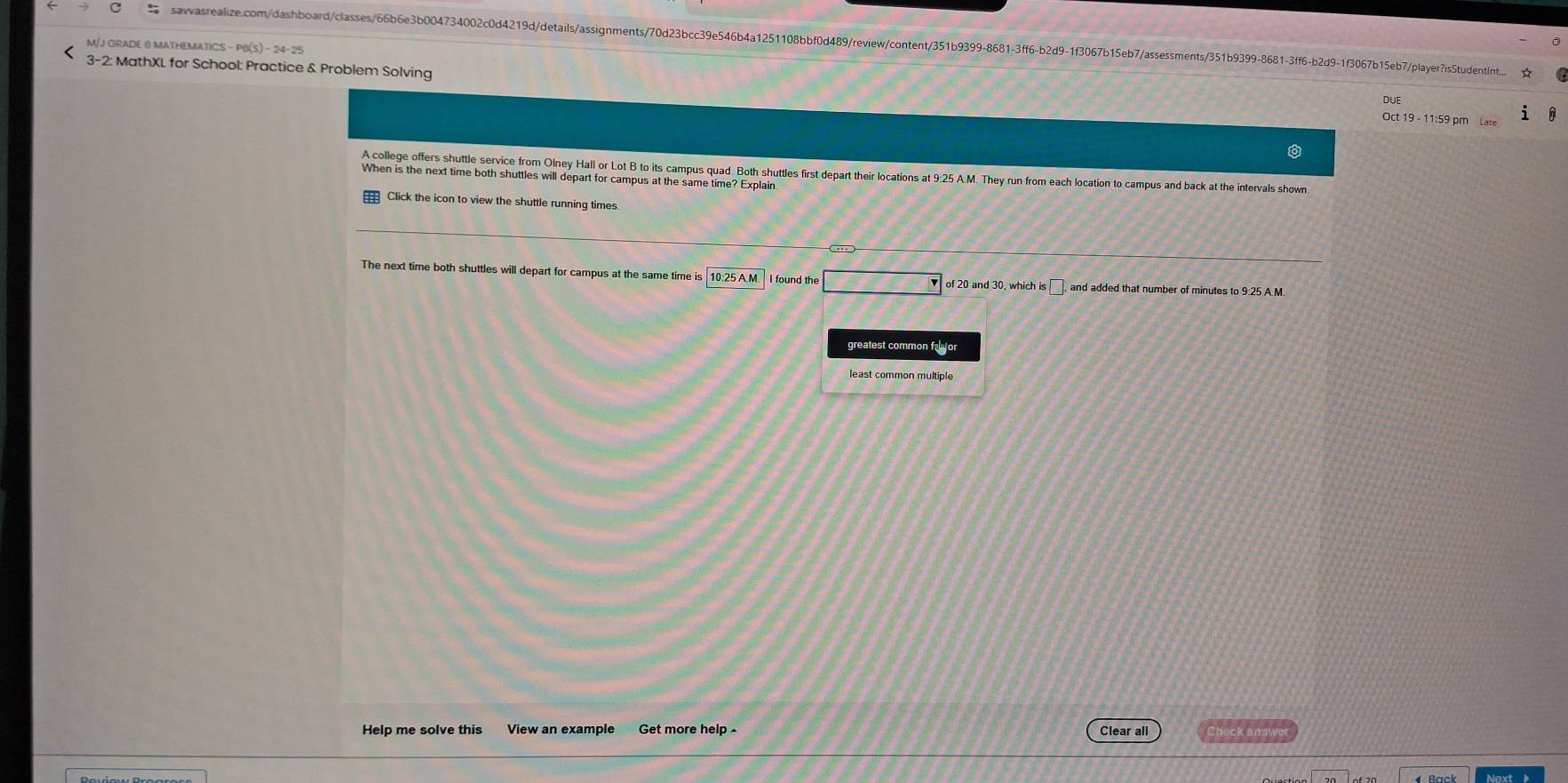 savvasrealize.com/dashboard/classes/66b6e3b004734002c0d4219d/details/assignments/70d23bcc39e546b4a1251108bbf0d489/reviewcontent/351b9399-8681-3ff6-b2d9-1f3067b15eb7/assessments/351b9399-8681-3ff6-b2d9-1f3067b15eb7/playerisStudentint...
M/J GRADE 8 MATHEMATICS - PB(S) - 24- 25
3-2: MathXL for School: Practice & Problem Solving Oct 19 - 11:59 pm Late
DUE
A college offers shuttle service from Olney Hall or Lot B to its campus quad. Both shuttles first depart their locations at 9:25 A.M. They run from each location to campus and back at the intervals shown
When is the next time both shuttles will depart for campus at the same time? Explain
Click the icon to view the shuttle running times
The next time both shuttles will depart for campus at the same time is 10:25A.M. I found the □ of 20 and 30, which is , and added that number of minutes to 9:25 A.M
greatest common factor
least common multiple
Help me solve this View an example Get more help Clear all Check ansy