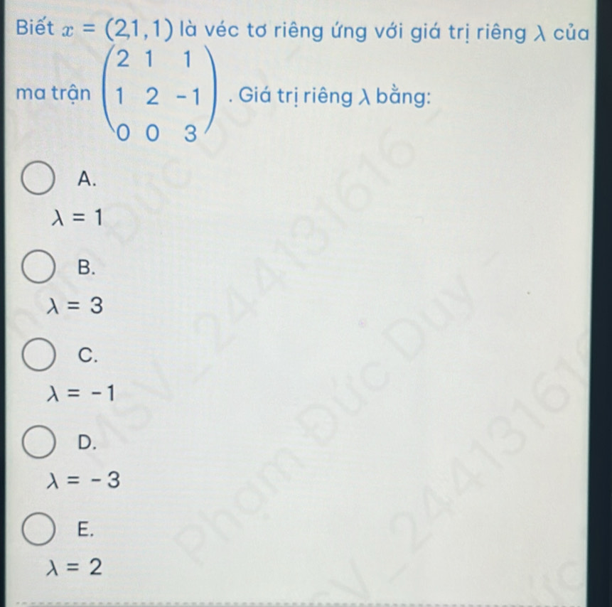 Biết x=(2,1,1) là véc tơ riêng ứng với giá trị riêng λ của
ma trận beginpmatrix 2&1&1 1&2&-1 0&0&3endpmatrix. Giá trị riêng λ bằng:
A.
lambda =1
B.
lambda =3
C.
lambda =-1
D.
lambda =-3
E.
lambda =2