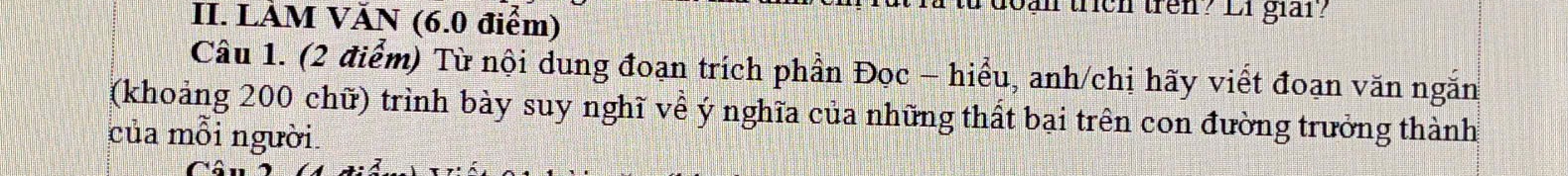 LÀM VĂN (6.0 điểm) 
lan trích trên? Li giảr? 
Câu 1. (2 điểm) Từ nội dung đoạn trích phần Đọc - hiểu, anh/chị hãy viết đoạn văn ngắn 
(khoảng 200 chữ) trình bày suy nghĩ về ý nghĩa của những thất bại trên con đường trưởng thành 
của mỗi người.