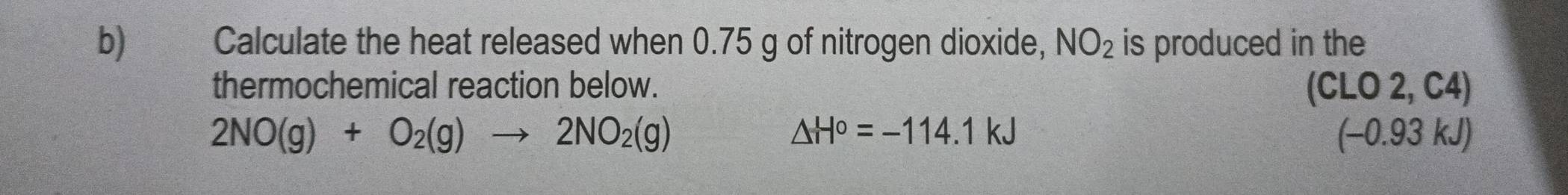 Calculate the heat released when 0.75 g of nitrogen dioxide, NO_2 is produced in the 
thermochemical reaction below. (CLO 2, C4)
△ H°=-114.1kJ
2NO(g)+O_2(g)to 2NO_2(g) (-0.93 kJ)