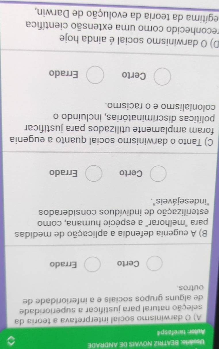 Usuário: BEATRIZ NOVAIS DE ANDRADE
Autor: tarefasp4
A) O darwinismo social interpretava a teoria da
seleção natural para justificar a superioridade
de alguns grupos sociais e a inferioridade de
outros.
Certo Errado
B) A eugenia defendia a aplicação de medidas
para "melhorar" a espécie humana, como
esterilização de indivíduos considerados
"indese jáveis".
Certo Errado
C) Tanto o darwinismo social quanto a eugenia
foram amplamente utilizados para justificar
políticas discriminatórias, incluindo o
colonialismo e o racismo.
Certo Errado
D) O darwinismo social é ainda hoje
reconhecido como uma extensão científica
egítima da teoria da evolução de Darwin,