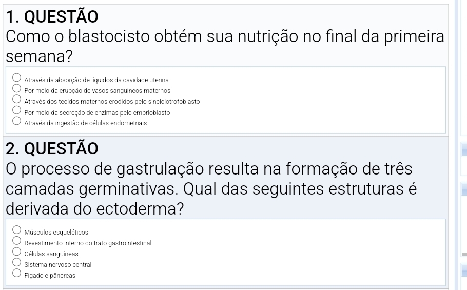 QUESTÃO
Como o blastocisto obtém sua nutrição no final da primeira
semana?
Através da absorção de líquidos da cavidade uterina
Por meio da erupção de vasos sanguíneos maternos
Através dos tecidos maternos erodidos pelo sinciciotrofoblasto
Por meio da secreção de enzimas pelo embrioblasto
Através da ingestão de células endometriais
2. QUESTÃO
O processo de gastrulação resulta na formação de três
camadas germinativas. Qual das seguintes estruturas é
derivada do ectoderma?
Músculos esqueléticos
Revestimento interno do trato gastrointestinal
Células sanguíneas
Sistema nervoso central
Figado e pâncreas