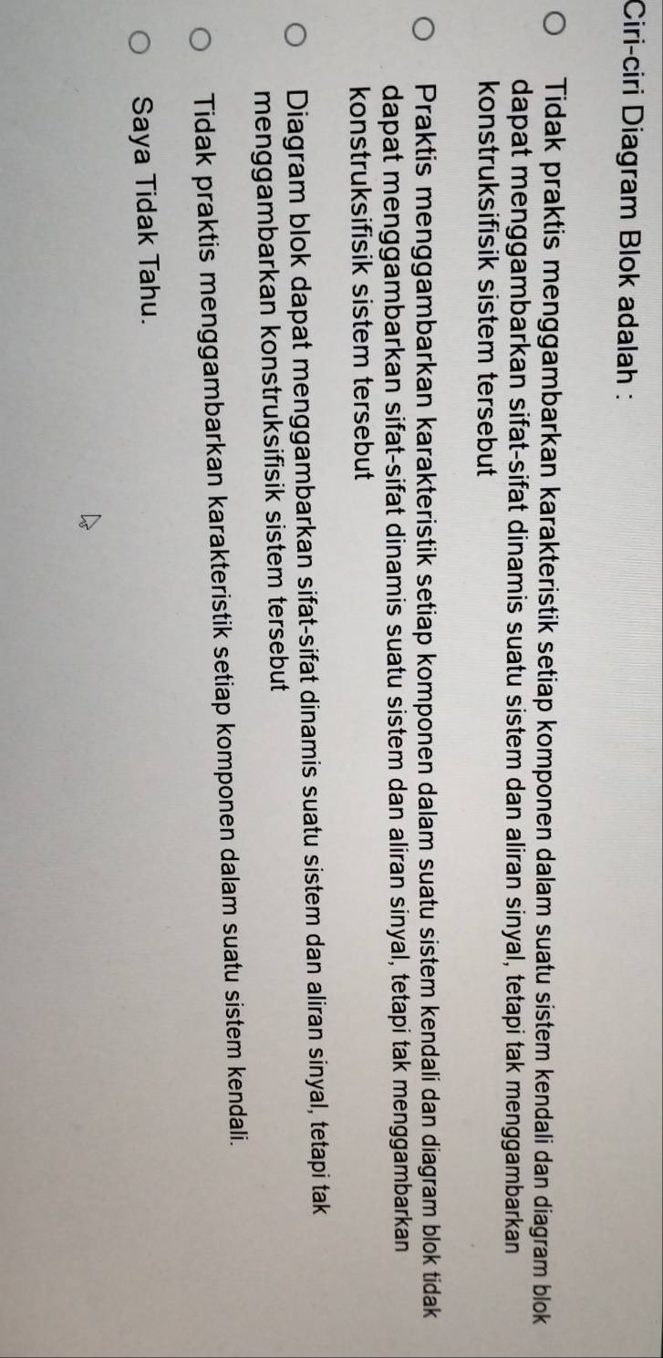 Ciri-ciri Diagram Blok adalah :
Tidak praktis menggambarkan karakteristik setiap komponen dalam suatu sistem kendali dan diagram blok
dapat menggambarkan sifat-sifat dinamis suatu sistem dan aliran sinyal, tetapi tak menggambarkan
konstruksifisik sistem tersebut
Praktis menggambarkan karakteristik setiap komponen dalam suatu sistem kendali dan diagram blok tidak
dapat menggambarkan sifat-sifat dinamis suatu sistem dan aliran sinyal, tetapi tak menggambarkan
konstruksifisik sistem tersebut
Diagram blok dapat menggambarkan sifat-sifat dinamis suatu sistem dan aliran sinyal, tetapi tak
menggambarkan konstruksifisik sistem tersebut
Tidak praktis menggambarkan karakteristik setiap komponen dalam suatu sistem kendali.
Saya Tidak Tahu.