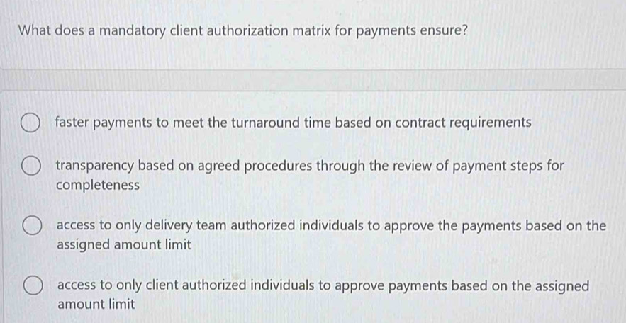 What does a mandatory client authorization matrix for payments ensure?
faster payments to meet the turnaround time based on contract requirements
transparency based on agreed procedures through the review of payment steps for
completeness
access to only delivery team authorized individuals to approve the payments based on the
assigned amount limit
access to only client authorized individuals to approve payments based on the assigned
amount limit