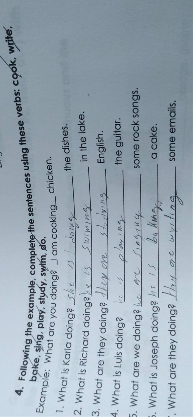 Following the example, complete the sentences using these verbs: cook, write, 
bake, sing, play, study, swim, do. 
Example: What are you doing? _I am cooking._ chicken. 
1. What is Karla doing?_ 
the dishes. 
2. What is Richard doing?_ 
in the lake. 
3. What are they doing?_ 
English. 
4. What is Luis doing? _the guitar. 
5. What are we doing? _some rock songs. 
. What is Joseph doing? _a cake. 
. What are they doing? _some emails.