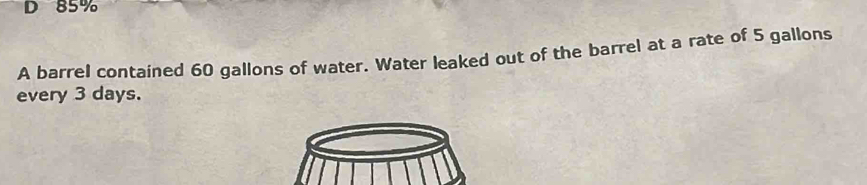 85%
A barrel contained 60 gallons of water. Water leaked out of the barrel at a rate of 5 gallons
every 3 days.