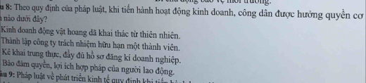 Su 8: Theo quy định của pháp luật, khi tiến hành hoạt động kinh doanh, công dân được hưởng quyền cơ 
nào dưới đâ? 
Kinh doanh động vật hoang dã khai thác từ thiên nhiên. 
Thành lập công ty trách nhiệm hữu hạn một thành viên. 
Kê khai trung thực, đầy đủ hồ sơ đăng kí doanh nghiệp. 
Bảo đâm quyền, lợi ích hợp pháp của người lao động. 
Sầu 9: Pháp luật về phát triển kinh tổ quy định khi