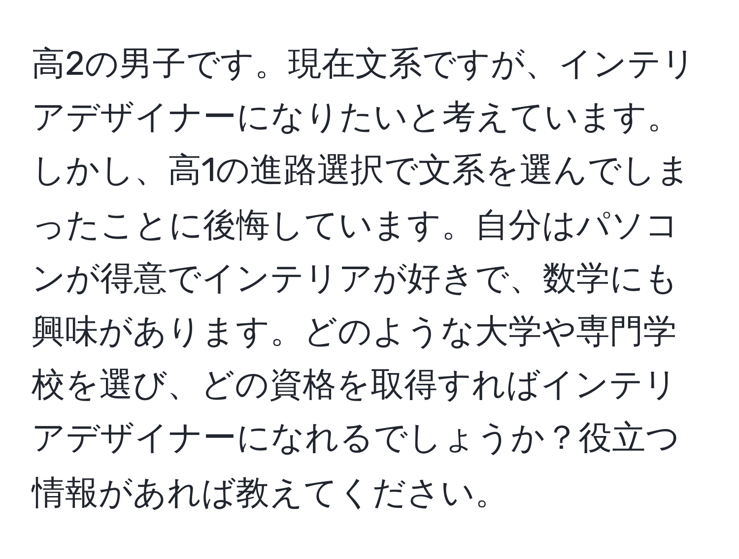 高2の男子です。現在文系ですが、インテリアデザイナーになりたいと考えています。しかし、高1の進路選択で文系を選んでしまったことに後悔しています。自分はパソコンが得意でインテリアが好きで、数学にも興味があります。どのような大学や専門学校を選び、どの資格を取得すればインテリアデザイナーになれるでしょうか？役立つ情報があれば教えてください。