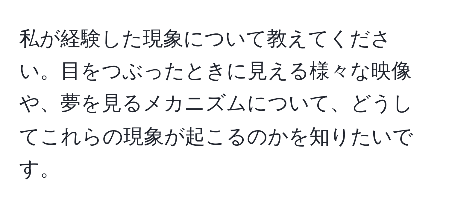 私が経験した現象について教えてください。目をつぶったときに見える様々な映像や、夢を見るメカニズムについて、どうしてこれらの現象が起こるのかを知りたいです。