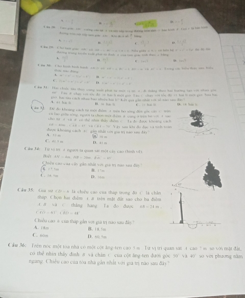 、 alpha = π /4  -1 =- 8/3 
C ăn 28: Tam goác c cuống cám tại a va nec tếp trong đương thm tàm / bán kinh 1206* 18 hà kùn
dường tròu tội tiép tann gáe các Khu dú t sǚ  3/4  háng
` t=sqrt(t) n  , , C. D.
9(^-+9)-18-a+)-(b)=0 Nêu giữa 2.141=442 b^2=c^2-2d thi dó dài
*  a u  2 9    ho ta m  g     đường trung to yêu xeất phát từ đình 1 saa tam giác taks theo =11411.
A.  (n+1)/2  B  nsqrt(3)/3  log _sqrt(3) D. 14sqrt(3)
IB=aBC=b20-a=b2 AE=14 Trong các tiểu thực sau, hêu
Cầu 30: Cho hình bình hành 18 D có tháo nào dùng
A m^2=n^2-3|n^2=k^2 H m^2=n^2-2(n^2+n)
C. 2(m^3-n^2)=n^2+k^3 D. 3(m^-+n^-)=a^r-k
Câu 31: Hai chiếc tàu thuy cung xuất phát sư một vi ợi 4. đi thăng theo hai hướng tạo với nhan gốu
041
o, hai tàu cách nhau bao nhiều bài  Tau # chay voi tốc độ 20 hái li một giờ Tan C chay với túc đô 15 hài li một giớ. Sau bai
10
A. ot hai li B. 36 has ls Kết qua gần nhất với số nào sau đây?
ău 32: Đề đo khoảng cách từ một điệm 4 trên bọ sông đến gốc cáy C trên C. 21 hai li D. i8 hai l
cù lao giữa sòng, người ta chon một điệm j cung ở trên bo vòi 4 sao
cho tư  và ở có thể nhín thấy điệm c Ta đo được khoang cách
IB=40m.sqrt(IB)=45* 2sqrt(B)=70°.Vj ậy sau khi đo đạc và tính toàn 
A. 53 m được khoảng cách t( gân nhất với gia trị nào sau dây?
(B. 1o 0
C. 415 m D. 41 m
Cầu 34: Từ vị trì 7 người ta quan sat một cây cao thình về)
Biêt AH=4m.HB=20m.overline BHC=44
Chiêu cao của cây gần nhật với gia trị nao sau đây'
2 7. 5m B. 17m
C. 1n. 5m D. tóns
45°
Câu 35: Giá sư CD=k là chiều cao của tháp trong đó C là chân
tháp Chọn hai điểm 1. 8 trên mật đất sao cho ba điễm
A. B và C. thắng hàng Ta đo được 48=24m
(40-6)(BD-CBD=48°
Chiều cao # của tháp gần với giá trị nao sau đây?
A. 18m B. 18. 5m
C. 60m D. 60. 5m
Cầu 36:  Trên nóc một toa nhà có một cột ăng-ten cao 5 m Tự vị tri quan sát 4 cao 7 m so với mật đất.
có bc nhin thấy đình B và chân C của cột ăng-ten đưới góc 50° và 40° so với phương năm
ngang. Chiều cao của tòa nhà gân nhất với giá trị nào sau đây?